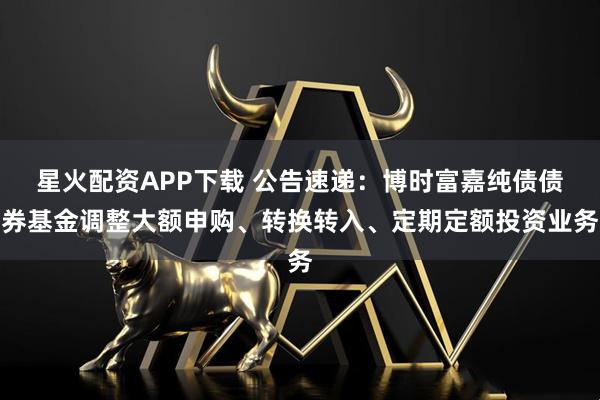 星火配资APP下载 公告速递：博时富嘉纯债债券基金调整大额申购、转换转入、定期定额投资业务