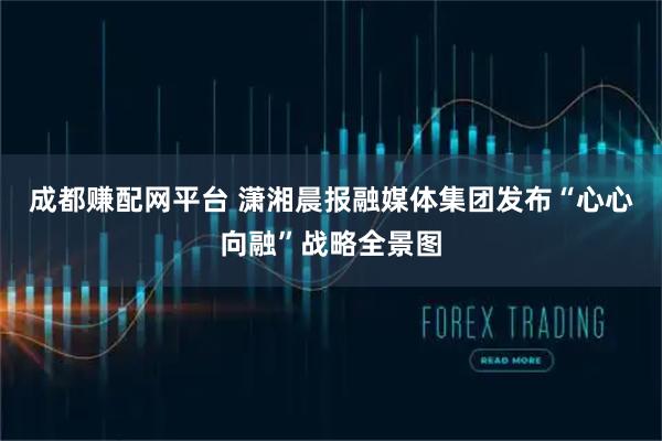 成都赚配网平台 潇湘晨报融媒体集团发布“心心向融”战略全景图