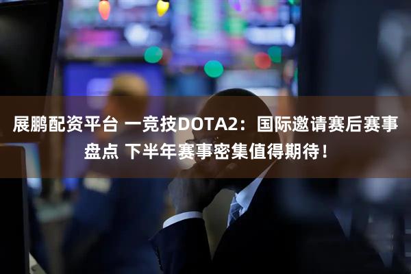 展鹏配资平台 一竞技DOTA2：国际邀请赛后赛事盘点 下半年赛事密集值得期待！