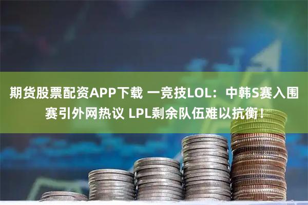 期货股票配资APP下载 一竞技LOL：中韩S赛入围赛引外网热议 LPL剩余队伍难以抗衡！
