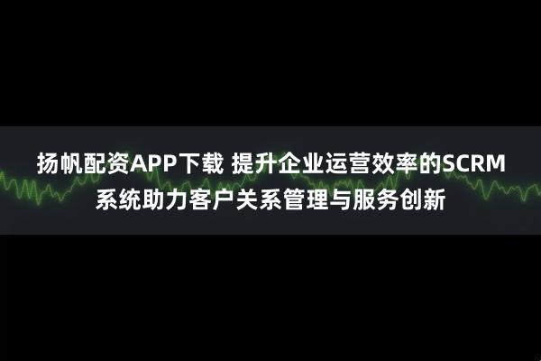 扬帆配资APP下载 提升企业运营效率的SCRM系统助力客户关系管理与服务创新