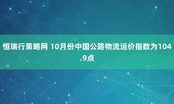 恒瑞行策略网 10月份中国公路物流运价指数为104.9点