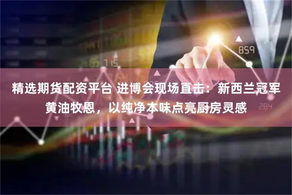 精选期货配资平台 进博会现场直击：新西兰冠军黄油牧恩，以纯净本味点亮厨房灵感