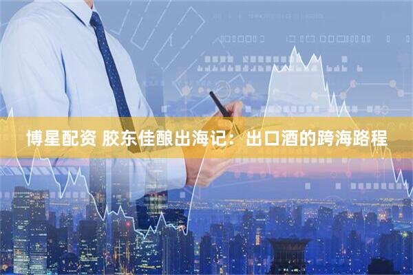 博星配资 胶东佳酿出海记：出口酒的跨海路程