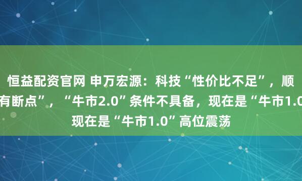 恒益配资官网 申万宏源：科技“性价比不足”，顺周期“逻辑有断点”，“牛市2.0”条件不具备，现在是“牛市1.0”高位震荡