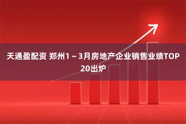 天通盈配资 郑州1～3月房地产企业销售业绩TOP20出炉