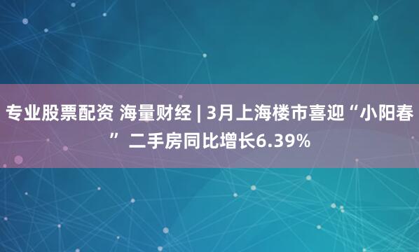 专业股票配资 海量财经 | 3月上海楼市喜迎“小阳春” 二手房同比增长6.39%