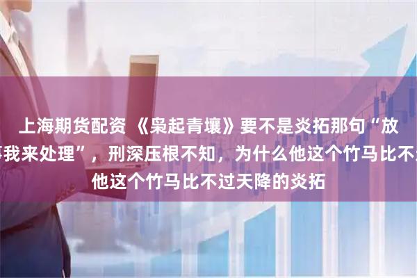 上海期货配资 《枭起青壤》要不是炎拓那句“放心，地枭的事我来处理”，刑深压根不知，为什么他这个竹马比不过天降的炎拓